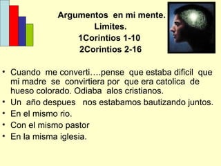 Argumentos  en mi mente. Limites. 1Corintios 1-10  2Corintios 2-16 Cuando  me converti….pense  que estaba dificil  que mi madre  se  convirtiera por  que era catolica  de hueso colorado. Odiaba  alos cristianos. Un  año despues  nos estabamos bautizando juntos. En el mismo rio. Con el mismo pastor En la misma iglesia. 