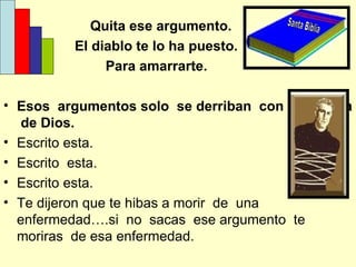 Quita ese argumento. El diablo te lo ha puesto. Para amarrarte. Esos  argumentos solo  se derriban  con la palabra   de Dios. Escrito esta. Escrito  esta. Escrito esta. Te dijeron que te hibas a morir  de  una enfermedad….si  no  sacas  ese argumento  te moriras  de esa enfermedad. Santa Biblia 