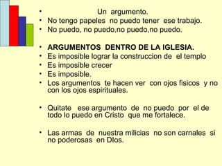 Un  argumento. No tengo papeles  no puedo tener  ese trabajo. No puedo, no puedo,no puedo,no puedo. ARGUMENTOS  DENTRO DE LA IGLESIA. Es imposible lograr la construccion de  el templo Es imposible crecer Es imposible. Los argumentos  te hacen ver  con ojos fisicos  y no con los ojos espirituales. Quitate  ese argumento  de  no puedo  por  el de todo lo puedo en Cristo  que me fortalece. Las armas  de  nuestra milicias  no son carnales  si no poderosas  en DIos. 