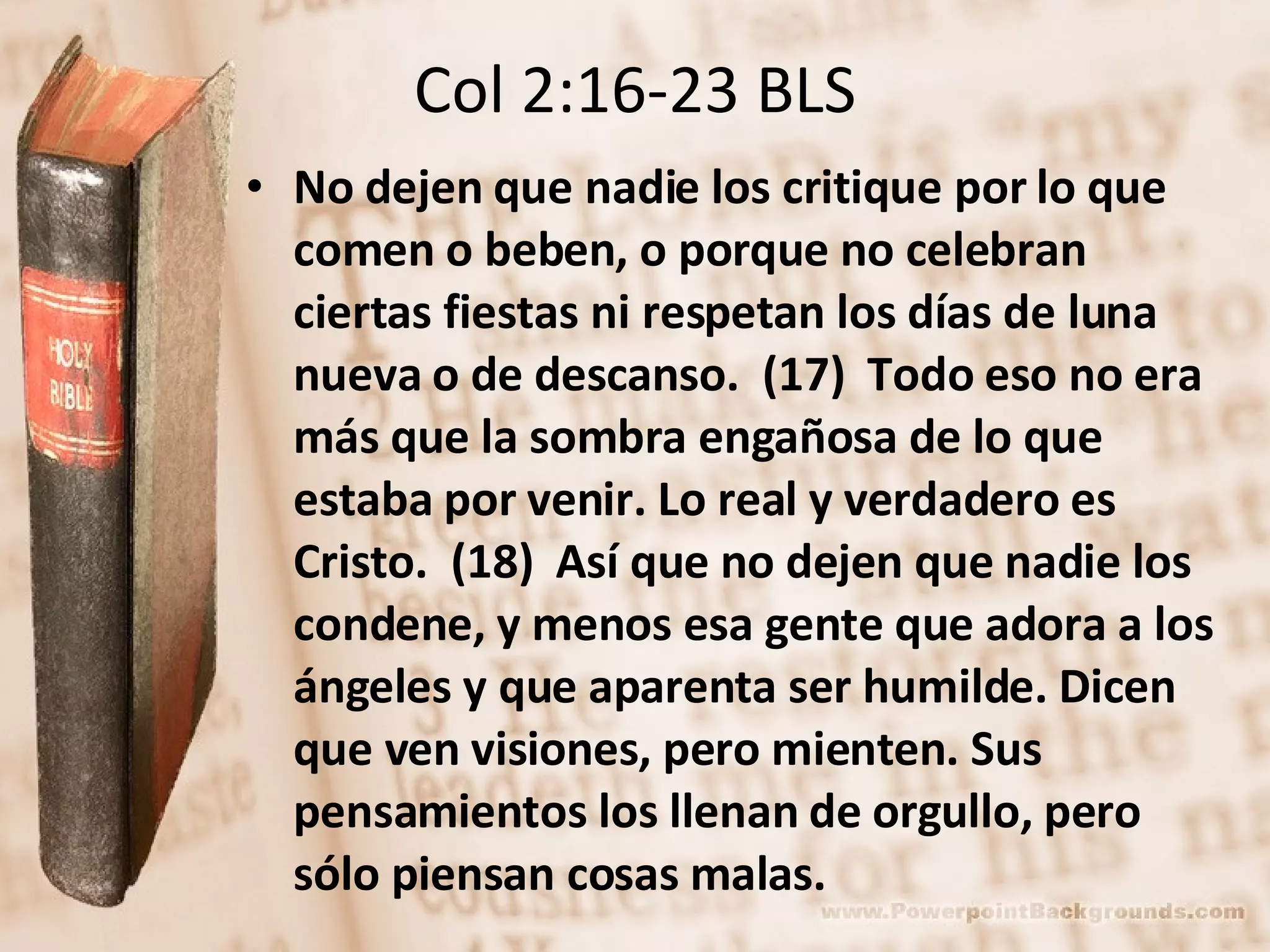 Col 2:16-23 BLS No dejen que nadie los critique por lo que comen o beben, o porque no celebran ciertas fiestas ni respetan los días de luna nueva o de descanso.  (17)  Todo eso no era más que la sombra engañosa de lo que estaba por venir. Lo real y verdadero es Cristo.  (18)  Así que no dejen que nadie los condene, y menos esa gente que adora a los ángeles y que aparenta ser humilde. Dicen que ven visiones, pero mienten. Sus pensamientos los llenan de orgullo, pero sólo piensan cosas malas.  