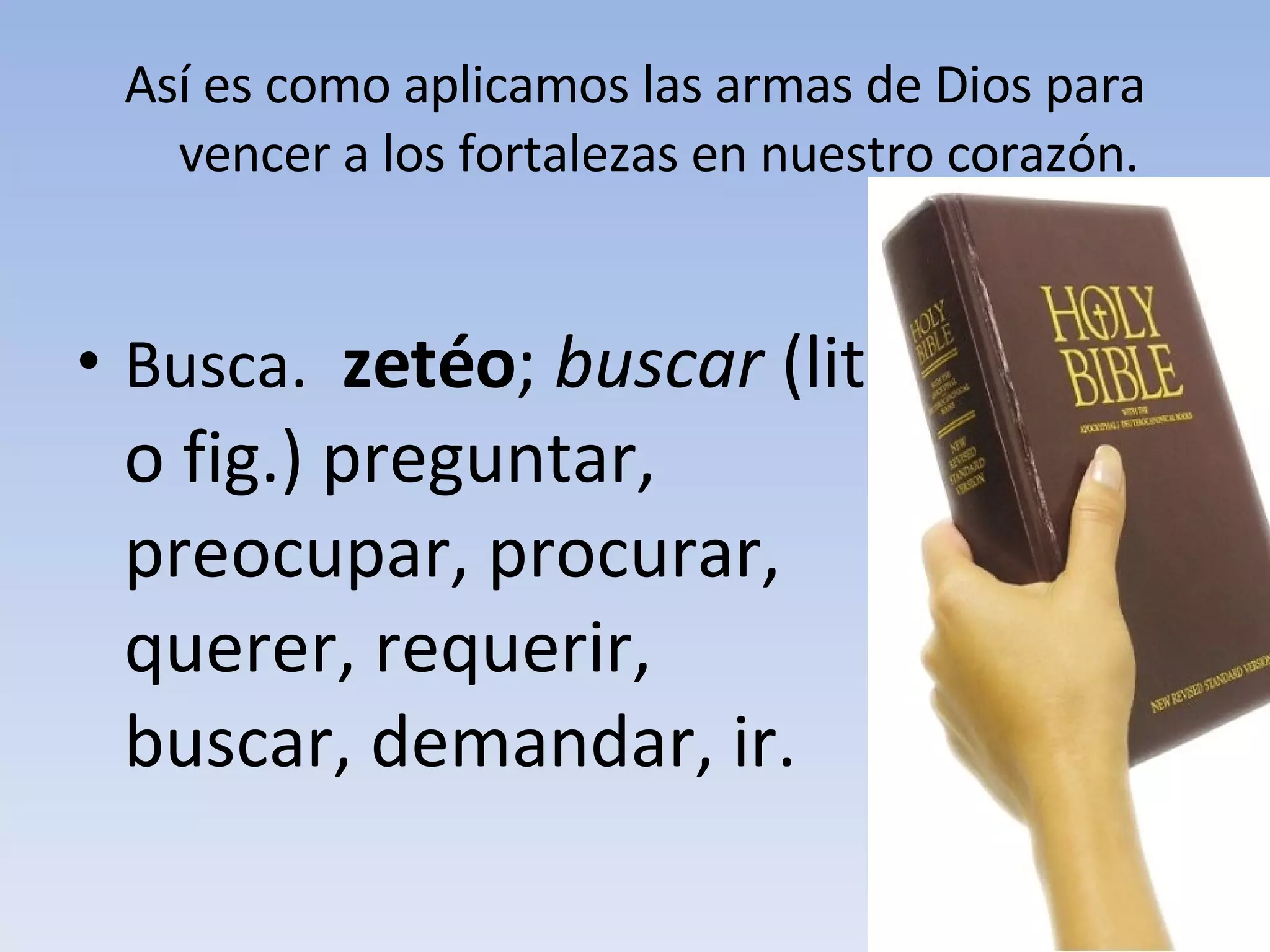 Así es como aplicamos las armas de Dios para vencer a los fortalezas en nuestro corazón. Busca.  zetéo ;  buscar  (lit. o fig.) preguntar, preocupar, procurar, querer, requerir, buscar, demandar, ir. 