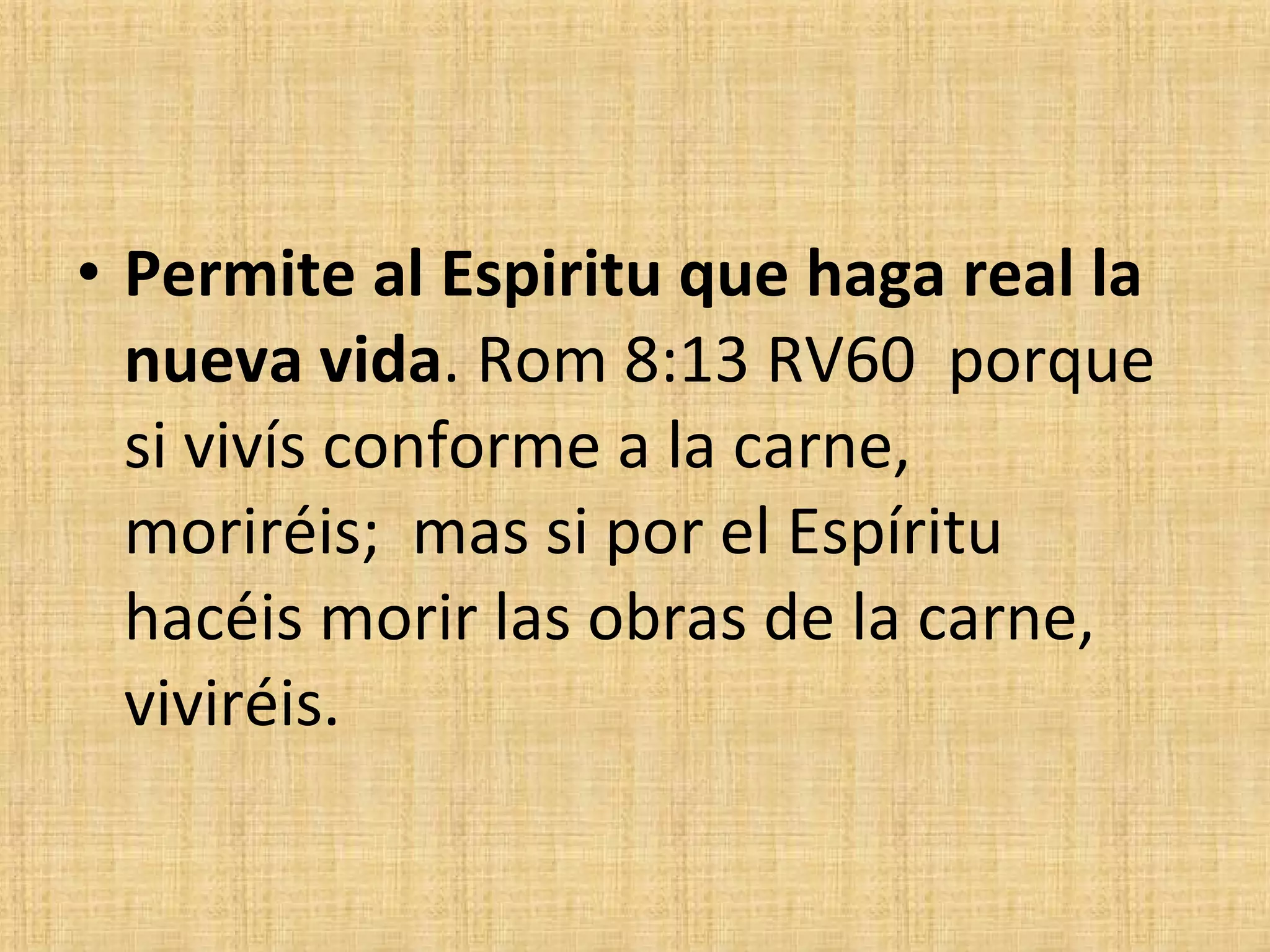 Permite al Espiritu que haga real la nueva vida . Rom 8:13 RV60  porque si vivís conforme a la carne,  moriréis;  mas si por el Espíritu hacéis morir las obras de la carne,  viviréis. 