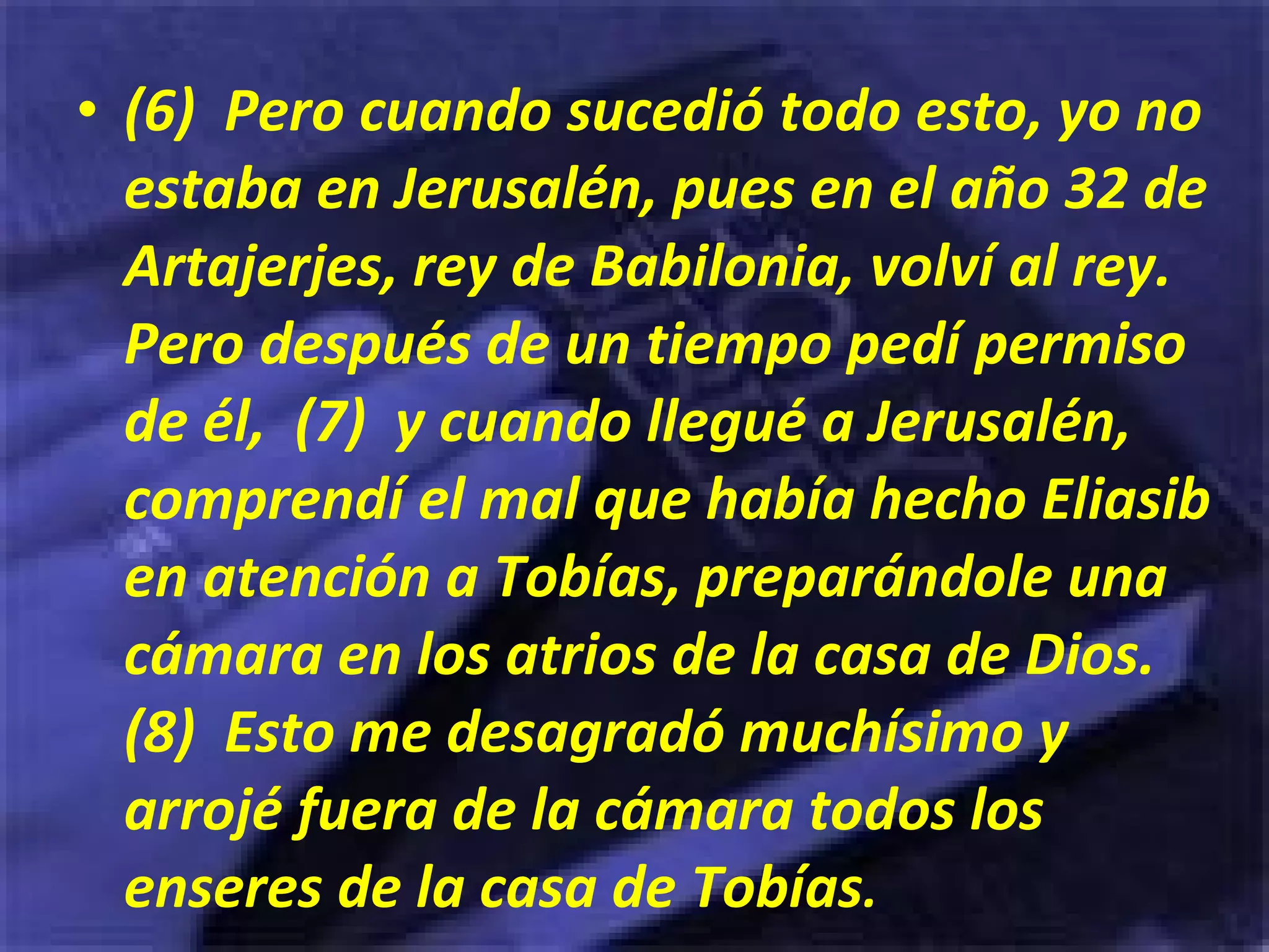 (6)  Pero cuando sucedió todo esto, yo no estaba en Jerusalén, pues en el año 32 de Artajerjes, rey de Babilonia, volví al rey. Pero después de un tiempo pedí permiso de él,  (7)  y cuando llegué a Jerusalén, comprendí el mal que había hecho Eliasib en atención a Tobías, preparándole una cámara en los atrios de la casa de Dios.  (8)  Esto me desagradó muchísimo y arrojé fuera de la cámara todos los enseres de la casa de Tobías . 