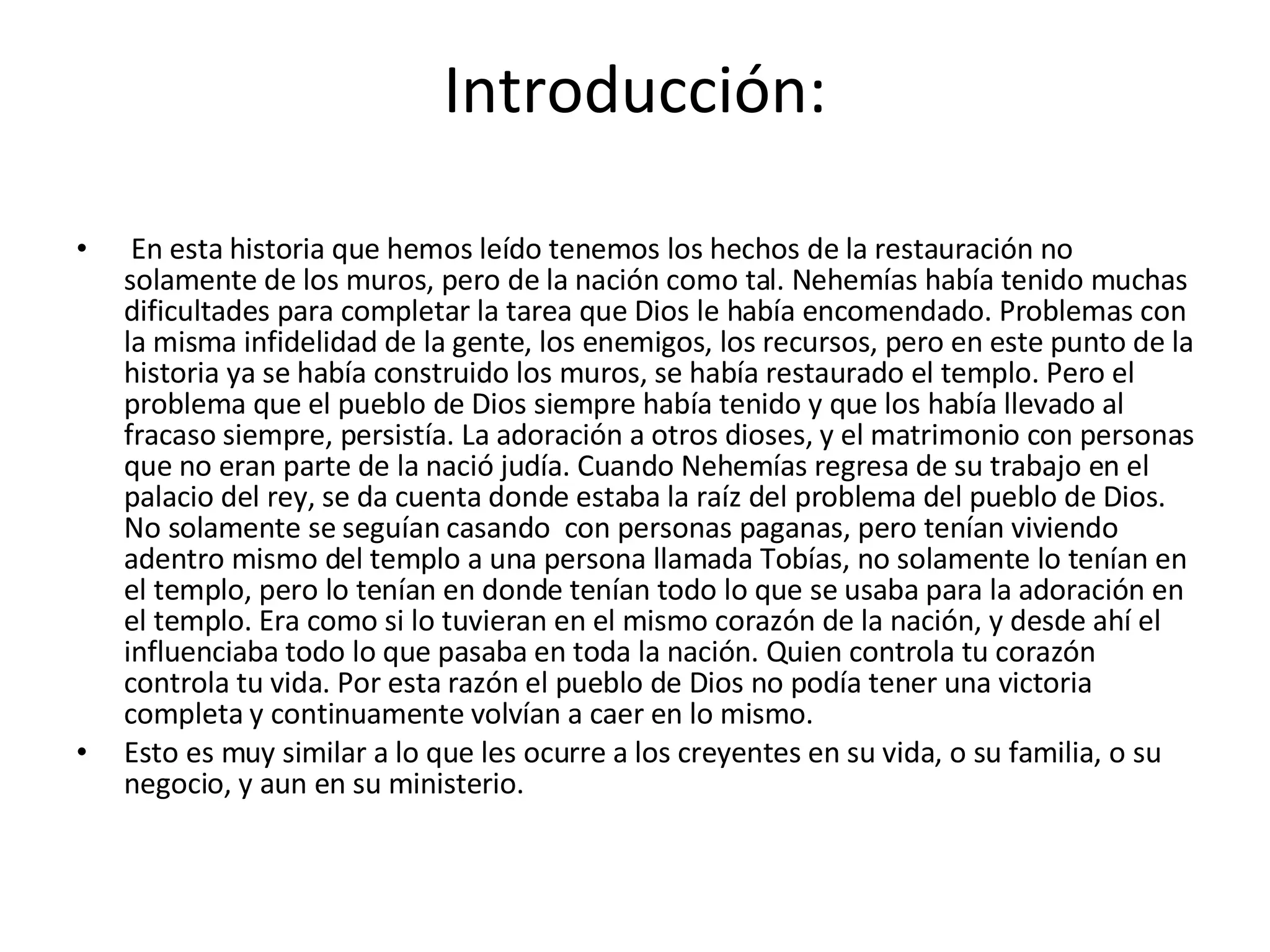 Introducción:   En esta historia que hemos leído tenemos los hechos de la restauración no solamente de los muros, pero de la nación como tal. Nehemías había tenido muchas dificultades para completar la tarea que Dios le había encomendado. Problemas con la misma infidelidad de la gente, los enemigos, los recursos, pero en este punto de la historia ya se había construido los muros, se había restaurado el templo. Pero el problema que el pueblo de Dios siempre había tenido y que los había llevado al fracaso siempre, persistía. La adoración a otros dioses, y el matrimonio con personas que no eran parte de la nació judía. Cuando Nehemías regresa de su trabajo en el palacio del rey, se da cuenta donde estaba la raíz del problema del pueblo de Dios. No solamente se seguían casando  con personas paganas, pero tenían viviendo adentro mismo del templo a una persona llamada Tobías, no solamente lo tenían en el templo, pero lo tenían en donde tenían todo lo que se usaba para la adoración en el templo. Era como si lo tuvieran en el mismo corazón de la nación, y desde ahí el influenciaba todo lo que pasaba en toda la nación. Quien controla tu corazón controla tu vida. Por esta razón el pueblo de Dios no podía tener una victoria completa y continuamente volvían a caer en lo mismo.  Esto es muy similar a lo que les ocurre a los creyentes en su vida, o su familia, o su negocio, y aun en su ministerio. 