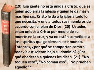 (19)  Esa gente no está unida a Cristo, que es quien gobierna la iglesia y quien le da más y más fuerzas. Cristo le da a la iglesia todo lo que necesita, y une a todos sus miembros de acuerdo con el plan de Dios. (20)  Ustedes están unidos a Cristo por medio de su muerte en la cruz, y ya no están sometidos a los espíritus que gobiernan este mundo. Entonces, ¿por qué se comportan como si todavía estuvieran bajo su dominio? ¿Por qué obedecen a quienes les dicen  (21)  "No toquen esto", "No coman eso", "No prueben aquello"?  