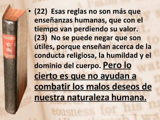 (22)  Esas reglas no son más que enseñanzas humanas, que con el tiempo van perdiendo su valor.  (23)  No se puede negar que son útiles, porque enseñan acerca de la conducta religiosa, la humildad y el dominio del cuerpo.  Pero lo cierto es que no ayudan a combatir los malos deseos de nuestra naturaleza humana. 