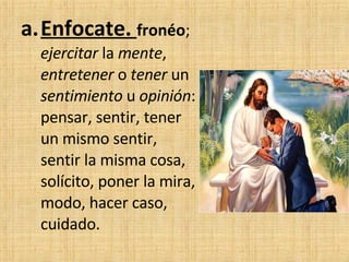 Enfocate.  fronéo ;  ejercitar  la  mente ,  entretener  o  tener  un  sentimiento  u  opinión : pensar, sentir, tener un mismo sentir, sentir la misma cosa, solícito, poner la mira, modo, hacer caso, cuidado. 