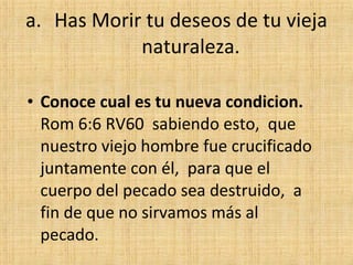 Has Morir tu deseos de tu vieja naturaleza. Conoce cual es tu nueva condicion.  Rom 6:6 RV60  sabiendo esto,  que nuestro viejo hombre fue crucificado juntamente con él,  para que el cuerpo del pecado sea destruido,  a fin de que no sirvamos más al pecado. 