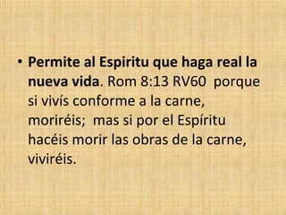 Permite al Espiritu que haga real la nueva vida . Rom 8:13 RV60  porque si vivís conforme a la carne,  moriréis;  mas si por el Espíritu hacéis morir las obras de la carne,  viviréis. 