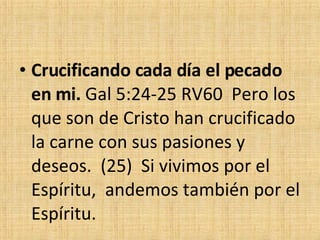 Crucificando cada día el pecado en mi.  Gal 5:24-25 RV60  Pero los que son de Cristo han crucificado la carne con sus pasiones y deseos.  (25)  Si vivimos por el Espíritu,  andemos también por el Espíritu. 