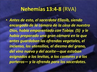 Nehemías 13:4-8  (RVA) Antes de esto, el sacerdote Eliasib, siendo encargado de la cámara de la casa de nuestro Dios, había emparentado con Tobías  (5)  y le había preparado una gran cámara en la que antes guardaban las ofrendas vegetales, el incienso, los utensilios, el diezmo del grano, del vino nuevo y del aceite—que estaban asignados a los levitas, a los cantores y a los porteros— y la ofrenda para los sacerdotes.  