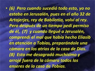 (6)  Pero cuando sucedió todo esto, yo no estaba en Jerusalén, pues en el año 32 de Artajerjes, rey de Babilonia, volví al rey. Pero después de un tiempo pedí permiso de él,  (7)  y cuando llegué a Jerusalén, comprendí el mal que había hecho Eliasib en atención a Tobías, preparándole una cámara en los atrios de la casa de Dios.  (8)  Esto me desagradó muchísimo y arrojé fuera de la cámara todos los enseres de la casa de Tobías . 