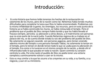Introducción:   En esta historia que hemos leído tenemos los hechos de la restauración no solamente de los muros, pero de la nación como tal. Nehemías había tenido muchas dificultades para completar la tarea que Dios le había encomendado. Problemas con la misma infidelidad de la gente, los enemigos, los recursos, pero en este punto de la historia ya se había construido los muros, se había restaurado el templo. Pero el problema que el pueblo de Dios siempre había tenido y que los había llevado al fracaso siempre, persistía. La adoración a otros dioses, y el matrimonio con personas que no eran parte de la nació judía. Cuando Nehemías regresa de su trabajo en el palacio del rey, se da cuenta donde estaba la raíz del problema del pueblo de Dios. No solamente se seguían casando  con personas paganas, pero tenían viviendo adentro mismo del templo a una persona llamada Tobías, no solamente lo tenían en el templo, pero lo tenían en donde tenían todo lo que se usaba para la adoración en el templo. Era como si lo tuvieran en el mismo corazón de la nación, y desde ahí el influenciaba todo lo que pasaba en toda la nación. Quien controla tu corazón controla tu vida. Por esta razón el pueblo de Dios no podía tener una victoria completa y continuamente volvían a caer en lo mismo.  Esto es muy similar a lo que les ocurre a los creyentes en su vida, o su familia, o su negocio, y aun en su ministerio. 