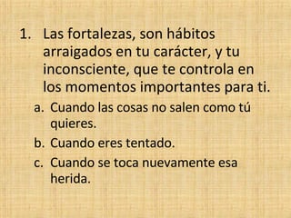 Las fortalezas, son hábitos arraigados en tu carácter, y tu inconsciente, que te controla en los momentos importantes para ti. Cuando las cosas no salen como tú quieres. Cuando eres tentado. Cuando se toca nuevamente esa herida. 