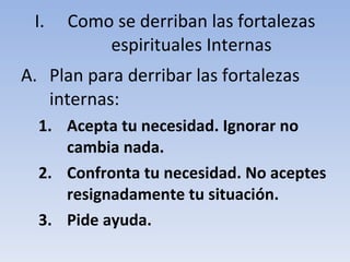 Como se derriban las fortalezas espirituales Internas Plan para derribar las fortalezas internas: Acepta tu necesidad. Ignorar no cambia nada. Confronta tu necesidad. No aceptes resignadamente tu situación. Pide ayuda. 