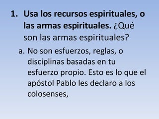 Usa los recursos espirituales, o las armas espirituales.  ¿Qué son las armas espirituales? No son esfuerzos, reglas, o disciplinas basadas en tu esfuerzo propio. Esto es lo que el apóstol Pablo les declaro a los colosenses, 