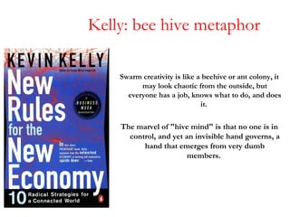 Kelly: bee hive metaphor <ul><li>Swarm creativity is like a beehive or ant colony, it may look chaotic from the outside, b...
