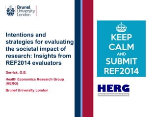 Intentions and 
strategies for evaluating 
the societal impact of 
research: Insights from 
REF2014 evaluators 
Derrick, G.E. 
Health Economics Research Group 
(HERG) 
Brunel University London 
 