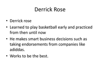 Derrick Rose Derrick rose  Learned to play basketball early and practiced from then until now He makes smart business decisions such as taking endorsements from companies like adiddas. Works to be the best. 