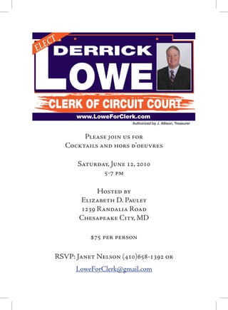 Lowe
   ECT
EL     DERRICK


       CLERK OF CIRCUIT COURT
              www.LoweForClerk.com
                               Authorized by J. Allison, Treasurer


                Please join us for
           Cocktails and hors d’oeuvres

              Saturday, June 12, 2010
                     5-7 pm

                    Hosted by
               Elizabeth D. Pauley
               1239 Randalia Road
               Chesapeake City, MD

                  $75 per person

        RSVP: Janet Nelson (410)658-1392 or
              LoweForClerk@gmail.com
 