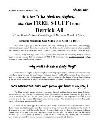 A Special Message from Derrick Ali SPRING 2014
Be a Hero To Your Friends and Neighbors...
Give Them FREE STUFF from
Derrick Ali
(Your Trusted Home Furnishings & Mattress Health Advisor)
Without Spending One Single Red-Cent To Do It!
How often to you get to take the credit for doing something good and make someone happy
without doing any work? Probably almost never. But that's exactly what you can do when you refer
your friends to me to buy a mattress, furniture, and/or private coaching services for their small business.
And For every friend you refer to me, I'll send them a letter from you saying that you were so
happy with my services that you arranged a FREE GIFT from me, with no strings attached and no
pressure to spend a single penny with me!
Why would I do such a crazy thing?
It's really quite simple. I enjoy doing business with people like you and so it's only natural that I
would also enjoy working for your friends, relatives, neighbors and local businesses. Even if they don't
need my services now, they will eventually, and I want to spare them the chance of being cheated by one
of the many bait and switch or unethical companies in our area should they choose someone at random.
You're GUARANTEED that I won't pressure your friends in any way...!
The blunt truth is, getting good new customers through traditional advertising channels is just
plain expensive! By the time a business like mines pays to have ads written and designed, pay for the
space to run them, and bear the cost of all those ads reaching thousands of people who don't have a
possible need for my services, I have spent some serious money. At a minimum, it costs us the regular
amount of our basic service, usually more!
So if I can have the opportunity to provide a sample service for one of your referrals, dazzle
them with an excellent job, and earn their trust for a future purchase, I'll be dancing in the streets! I
don't need to pressure-sell them to be happy. Though a lucky few do discover our secret by happy
chance, most of our new customers come from people like you who refer them to me. And the more
referrals I get, the lower my expenses will be and the lower I can keep my costs to you! So you see I
have no reason on earth to want to pressure or alienate you or your friends from me.
 