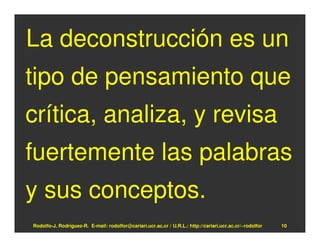 La deconstrucción es un
tipo de pensamiento que
crítica, analiza, y revisa
fuertemente las palabras
y sus conceptos.
Rodolfo-J. Rodríguez-R. E-mail: rodolfor@cariari.ucr.ac.cr / U.R.L.: http://cariari.ucr.ac.cr/~rodolfor   10
 