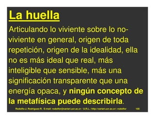 La huella
Articulando lo viviente sobre lo no-
viviente en general, origen de toda
repetición, origen de la idealidad, ella
no es más ideal que real, más
inteligible que sensible, más una
significación transparente que una
energía opaca, y ningún concepto de
la metafísica puede describirla.
  Rodolfo-J. Rodríguez-R. E-mail: rodolfor@cariari.ucr.ac.cr / U.R.L.: http://cariari.ucr.ac.cr/~rodolfor   100
 