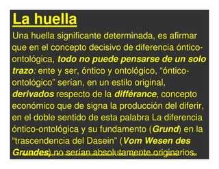 La huella
Una huella significante determinada, es afirmar
que en el concepto decisivo de diferencia óntico-
ontológica, todo no puede pensarse de un solo
trazo: ente y ser, óntico y ontológico, “óntico-
ontológico” serían, en un estilo original,
derivados respecto de la différance, concepto
económico que de signa la producción del diferir,
en el doble sentido de esta palabra La diferencia
óntico-ontológica y su fundamento (Grund) en la
“trascendencia del Dasein” (Vom Wesen des
Grundes) no serían absolutamente originarios.
  Rodolfo-J. Rodríguez-R. E-mail: rodolfor@cariari.ucr.ac.cr / U.R.L.: http://cariari.ucr.ac.cr/~rodolfor   101
 