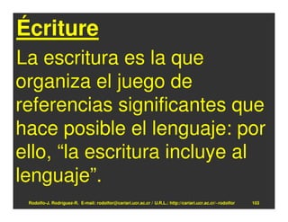Écriture
La escritura es la que
organiza el juego de
referencias significantes que
hace posible el lenguaje: por
ello, “la escritura incluye al
lenguaje”.
 Rodolfo-J. Rodríguez-R. E-mail: rodolfor@cariari.ucr.ac.cr / U.R.L.: http://cariari.ucr.ac.cr/~rodolfor   103
 