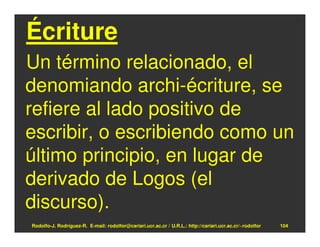 Écriture
Un término relacionado, el
denomiando archi-écriture, se
refiere al lado positivo de
escribir, o escribiendo como un
último principio, en lugar de
derivado de Logos (el
discurso).
Rodolfo-J. Rodríguez-R. E-mail: rodolfor@cariari.ucr.ac.cr / U.R.L.: http://cariari.ucr.ac.cr/~rodolfor   104
 