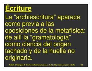 Écriture
La “archiescritura” aparece
como previa a las
oposiciones de la metafísica:
de allí la “gramatología”
como ciencia del origen
tachado y de la huella no
originaria.
 Rodolfo-J. Rodríguez-R. E-mail: rodolfor@cariari.ucr.ac.cr / U.R.L.: http://cariari.ucr.ac.cr/~rodolfor   105
 