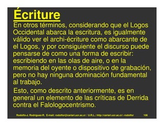 Écriture
En otros términos, considerando que el Logos
Occidental abarca la escritura, es igualmente
válido ver el archi-écriture como abarcante de
el Logos, y por consiguiente el discurso puede
pensarse de como una forma de escribir:
escribiendo en las olas de aire, o en la
memoria del oyente o dispositivo de grabación,
pero no hay ninguna dominación fundamental
al trabajo.
Esto, como descrito anteriormente, es en
general un elemento de las críticas de Derrida
contra el Falologocentrismo.
 Rodolfo-J. Rodríguez-R. E-mail: rodolfor@cariari.ucr.ac.cr / U.R.L.: http://cariari.ucr.ac.cr/~rodolfor   106
 