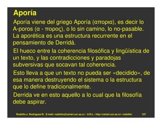 Aporía
Aporía viene del griego Aporía (απορια), es decir lo
A-poros (α - πορος), o lo sin camino, lo no-pasable.
La aporética es una estructura recurrente en el
pensamiento de Derridá.
El hueco entre la coherencia filosófica y lingüística de
un texto, y las contradicciones y paradojas
subversivas que socavan tal coherencia.
Esto lleva a que un texto no pueda ser «decidido», de
esa manera destruyendo el sistema o la estructura
que lo define tradicionalmente.
Derrida ve en esto aquello a lo cual que la filosofía
debe aspirar.

 Rodolfo-J. Rodríguez-R. E-mail: rodolfor@cariari.ucr.ac.cr / U.R.L.: http://cariari.ucr.ac.cr/~rodolfor   107
 