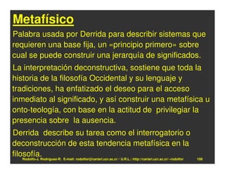 Metafísico
Palabra usada por Derrida para describir sistemas que
requieren una base fija, un «principio primero» sobre
cual se puede construir una jerarquía de significados.
La interpretación deconstructiva, sostiene que toda la
historia de la filosofía Occidental y su lenguaje y
tradiciones, ha enfatizado el deseo para el acceso
inmediato al significado, y así construir una metafísica u
onto-teología, con base en la actitud de privilegiar la
presencia sobre la ausencia.
Derrida describe su tarea como el interrogatorio o
deconstrucción de esta tendencia metafísica en la
filosofía.
    Rodolfo-J. Rodríguez-R. E-mail: rodolfor@cariari.ucr.ac.cr / U.R.L.: http://cariari.ucr.ac.cr/~rodolfor   108
 