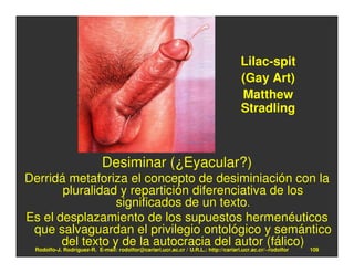 Lilac-spit
                                                                         (Gay Art)
                                                                         Matthew
                                                                         Stradling



                          Desiminar (¿Eyacular?)
Derridá metaforiza el concepto de desiminiación con la
            pluralidad y repartición diferenciativa de los
                               significados de un texto.
Es el desplazamiento de los supuestos hermenéuticos
 que salvaguardan el privilegio ontológico y semántico
           del texto y de la autocracia del autor (fálico) 109
 Rodolfo-J. Rodríguez-R. E-mail: rodolfor@cariari.ucr.ac.cr / U.R.L.: http://cariari.ucr.ac.cr/~rodolfor
 