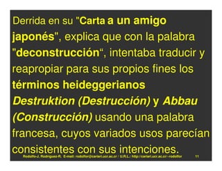 Derrida en su "Carta a un amigo
japonés", explica que con la palabra
"deconstrucción“, intentaba traducir y
reapropiar para sus propios fines los
términos heideggerianos
Destruktion (Destrucción) y Abbau
(Construcción) usando una palabra
francesa, cuyos variados usos parecían
consistentes con sus intenciones.
  Rodolfo-J. Rodríguez-R. E-mail: rodolfor@cariari.ucr.ac.cr / U.R.L.: http://cariari.ucr.ac.cr/~rodolfor   11
 
