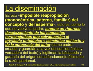 La diseminación
Es esa «imposible reapropiación
(monocéntrica, paterna, familiar) del
concepto y del esperma», esto es, como lo
que no vuelve al padre, supone un riguroso
desplazamiento de los supuestos
hermenéuticos que salvaguardan el
privilegio ontológico y semántico del texto y
de la autocracia del autor (como padre-
creador y guardián a la vez del sentido único y
verdadero del texto) y legitiman la búsqueda y
garantía del origen como fundamento último de
la razón patriarcal.
  Rodolfo-J. Rodríguez-R. E-mail: rodolfor@cariari.ucr.ac.cr / U.R.L.: http://cariari.ucr.ac.cr/~rodolfor   110
 