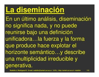 La diseminación
En un último análisis, diseminación
no significa nada, y no puede
reunirse bajo una definición
unificadora…la fuerza y la forma
que produce hace explotar el
horizonte semántico…y describe
una multiplicidad irreducible y
generativa.
 Rodolfo-J. Rodríguez-R. E-mail: rodolfor@cariari.ucr.ac.cr / U.R.L.: http://cariari.ucr.ac.cr/~rodolfor   113
 