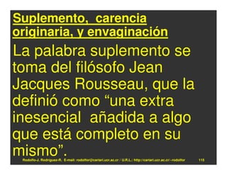 Suplemento, carencia
originaria, y envaginación
La palabra suplemento se
toma del filósofo Jean
Jacques Rousseau, que la
definió como “una extra
inesencial añadida a algo
que está completo en su
mismo”.
 Rodolfo-J. Rodríguez-R. E-mail: rodolfor@cariari.ucr.ac.cr / U.R.L.: http://cariari.ucr.ac.cr/~rodolfor   115
 