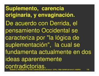 Suplemento, carencia
originaria, y envaginación.
De acuerdo con Derrida, el
pensamiento Occidental se
caracteriza por "la lógica de
suplementación", la cual se
fundamenta actualmente en dos
ideas aparentemente
contradictorias.
 Rodolfo-J. Rodríguez-R. E-mail: rodolfor@cariari.ucr.ac.cr / U.R.L.: http://cariari.ucr.ac.cr/~rodolfor   116
 
