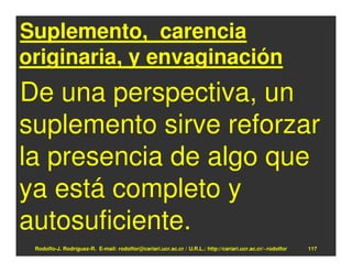 Suplemento, carencia
originaria, y envaginación
De una perspectiva, un
suplemento sirve reforzar
la presencia de algo que
ya está completo y
autosuficiente.
 Rodolfo-J. Rodríguez-R. E-mail: rodolfor@cariari.ucr.ac.cr / U.R.L.: http://cariari.ucr.ac.cr/~rodolfor   117
 