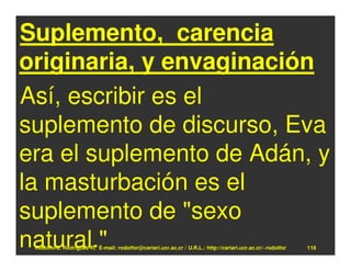 Suplemento, carencia
originaria, y envaginación
Así, escribir es el
suplemento de discurso, Eva
era el suplemento de Adán, y
la masturbación es el
suplemento de "sexo
natural."
 Rodolfo-J. Rodríguez-R. E-mail: rodolfor@cariari.ucr.ac.cr / U.R.L.: http://cariari.ucr.ac.cr/~rodolfor   118
 