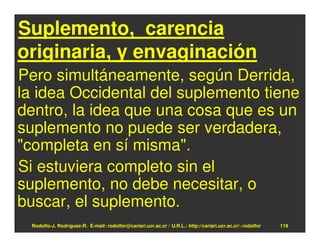 Suplemento, carencia
originaria, y envaginación
Pero simultáneamente, según Derrida,
la idea Occidental del suplemento tiene
dentro, la idea que una cosa que es un
suplemento no puede ser verdadera,
"completa en sí misma".
Si estuviera completo sin el
suplemento, no debe necesitar, o
buscar, el suplemento.
 Rodolfo-J. Rodríguez-R. E-mail: rodolfor@cariari.ucr.ac.cr / U.R.L.: http://cariari.ucr.ac.cr/~rodolfor   119
 