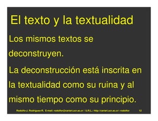 El texto y la textualidad
Los mismos textos se
deconstruyen.
La deconstrucción está inscrita en
la textualidad como su ruina y al
mismo tiempo como su principio.
  Rodolfo-J. Rodríguez-R. E-mail: rodolfor@cariari.ucr.ac.cr / U.R.L.: http://cariari.ucr.ac.cr/~rodolfor   12
 