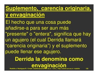 Suplemento, carencia originaria,
y envaginación
El hecho que una cosa puede
añadirse-a para ser aun más
"presente" o "entera", significa que hay
un agujero (el cual Derrida llamará
“carencia originaria”) y el suplemento
puede llenar ese agujero.
         Derrida la denomina como
               envaginación
  Rodolfo-J. Rodríguez-R. E-mail: rodolfor@cariari.ucr.ac.cr / U.R.L.: http://cariari.ucr.ac.cr/~rodolfor   120
 
