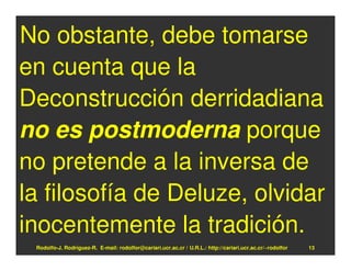 No obstante, debe tomarse
en cuenta que la
Deconstrucción derridadiana
no es postmoderna porque
no pretende a la inversa de
la filosofía de Deluze, olvidar
inocentemente la tradición.
 Rodolfo-J. Rodríguez-R. E-mail: rodolfor@cariari.ucr.ac.cr / U.R.L.: http://cariari.ucr.ac.cr/~rodolfor   13
 