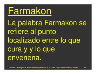 Farmakon
La palabra Farmakon se
refiere al punto
localizado entre lo que
cura y y lo que
envenena.
Rodolfo-J. Rodríguez-R. E-mail: rodolfor@cariari.ucr.ac.cr / U.R.L.: http://cariari.ucr.ac.cr/~rodolfor   135
 