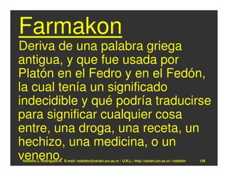 Farmakon
Deriva de una palabra griega
antigua, y que fue usada por
Platón en el Fedro y en el Fedón,
la cual tenía un significado
indecidible y qué podría traducirse
para significar cualquier cosa
entre, una droga, una receta, un
hechizo, una medicina, o un
veneno.
Rodolfo-J. Rodríguez-R. E-mail: rodolfor@cariari.ucr.ac.cr / U.R.L.: http://cariari.ucr.ac.cr/~rodolfor   136
 
