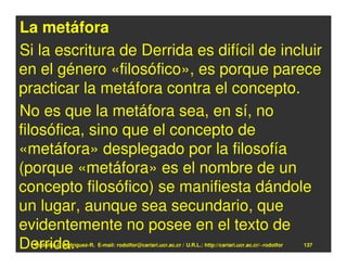 La metáfora
Si la escritura de Derrida es difícil de incluir
en el género «filosófico», es porque parece
practicar la metáfora contra el concepto.
No es que la metáfora sea, en sí, no
filosófica, sino que el concepto de
«metáfora» desplegado por la filosofía
(porque «metáfora» es el nombre de un
concepto filosófico) se manifiesta dándole
un lugar, aunque sea secundario, que
evidentemente no posee en el texto de
Derrida.
  Rodolfo-J. Rodríguez-R. E-mail: rodolfor@cariari.ucr.ac.cr / U.R.L.: http://cariari.ucr.ac.cr/~rodolfor   137
 
