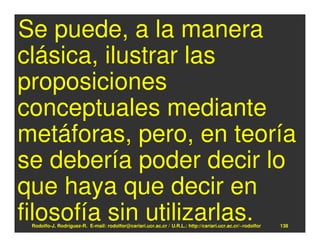 Se puede, a la manera
clásica, ilustrar las
proposiciones
conceptuales mediante
metáforas, pero, en teoría
se debería poder decir lo
que haya que decir en
filosofía sin utilizarlas.
 Rodolfo-J. Rodríguez-R. E-mail: rodolfor@cariari.ucr.ac.cr / U.R.L.: http://cariari.ucr.ac.cr/~rodolfor   138
 